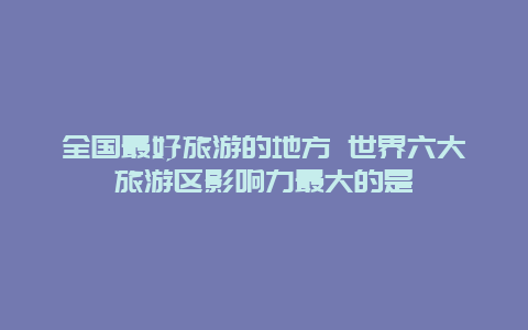 全国最好旅游的地方 世界六大旅游区影响力最大的是