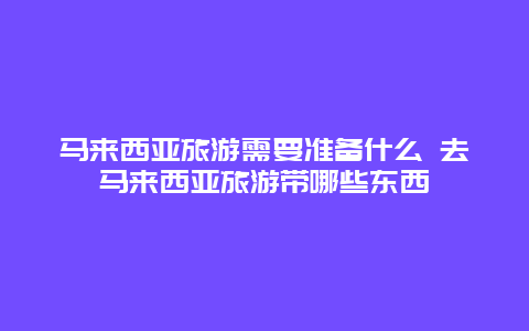 马来西亚旅游需要准备什么 去马来西亚旅游带哪些东西