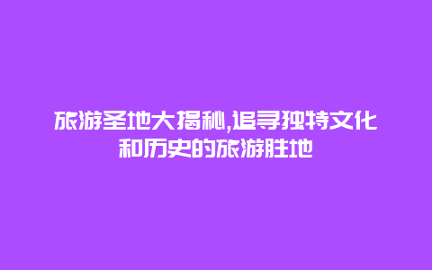 旅游圣地大揭秘,追寻独特文化和历史的旅游胜地