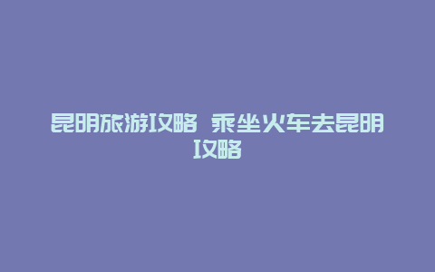 昆明旅游攻略 乘坐火车去昆明攻略