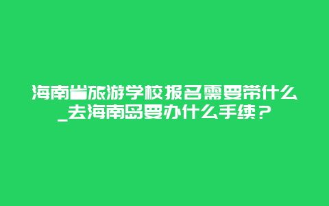 海南省旅游学校报名需要带什么_去海南岛要办什么手续？