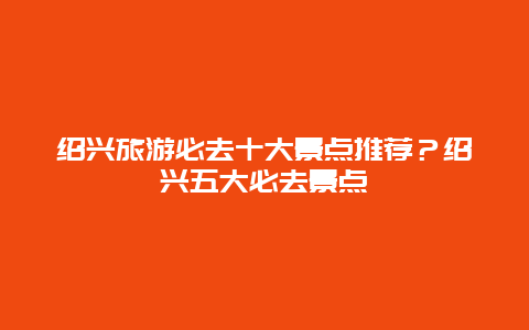 绍兴旅游必去十大景点推荐？绍兴五大必去景点