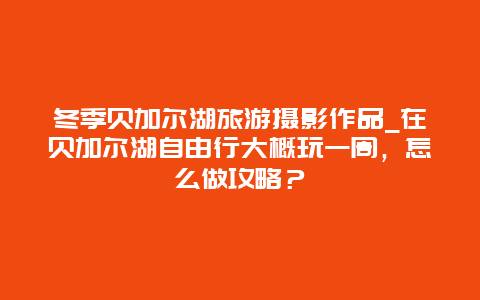 冬季贝加尔湖旅游摄影作品_在贝加尔湖自由行大概玩一周，怎么做攻略？