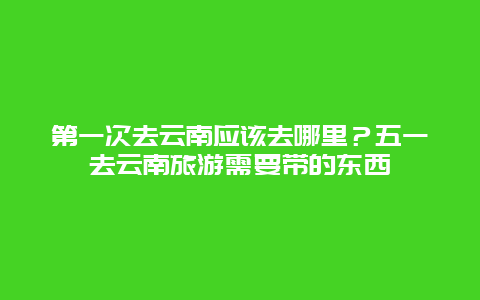 第一次去云南应该去哪里？五一去云南旅游需要带的东西