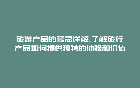 旅游产品的概念详解,了解旅行产品如何提供独特的体验和价值