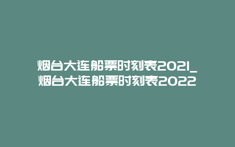 烟台大连船票时刻表2021_烟台大连船票时刻表2022