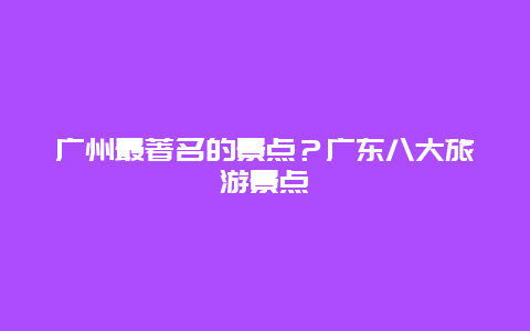 广州最著名的景点？广东八大旅游景点