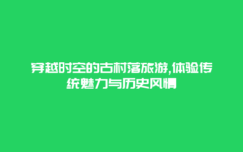 穿越时空的古村落旅游,体验传统魅力与历史风情