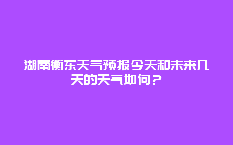 湖南衡东天气预报今天和未来几天的天气如何？