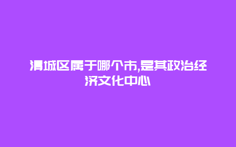 清城区属于哪个市,是其政治经济文化中心