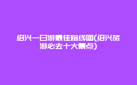 绍兴一日游最佳路线图(绍兴旅游必去十大景点)