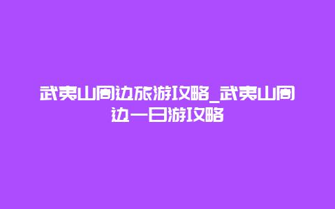 武夷山周边旅游攻略_武夷山周边一日游攻略