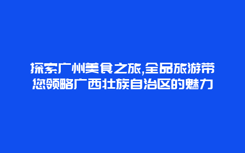 探索广州美食之旅,全品旅游带您领略广西壮族自治区的魅力