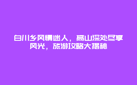 白川乡风情迷人，高山深处尽享风光，旅游攻略大揭秘