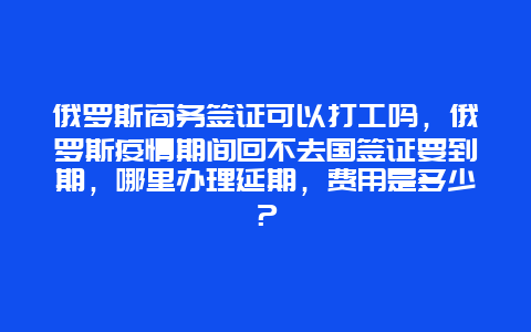 俄罗斯商务签证可以打工吗，俄罗斯疫情期间回不去国签证要到期，哪里办理延期，费用是多少？