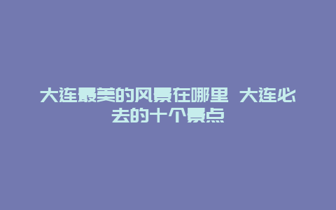 大连最美的风景在哪里 大连必去的十个景点