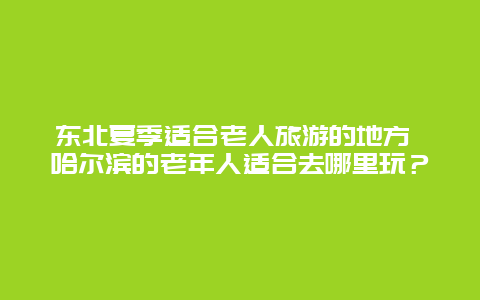 东北夏季适合老人旅游的地方 哈尔滨的老年人适合去哪里玩？