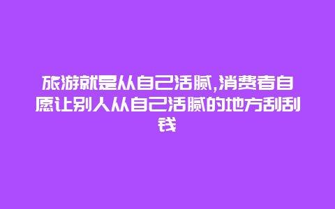 旅游就是从自己活腻,消费者自愿让别人从自己活腻的地方刮刮钱