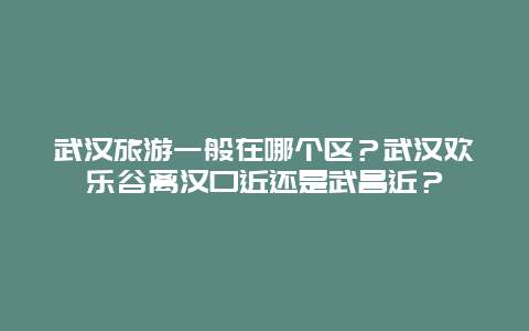 武汉旅游一般在哪个区？武汉欢乐谷离汉口近还是武昌近？