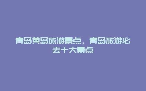 青岛黄岛旅游景点，青岛旅游必去十大景点