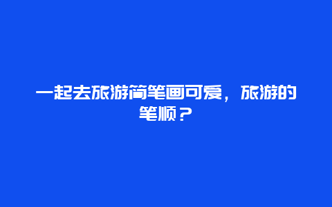 一起去旅游简笔画可爱，旅游的笔顺？