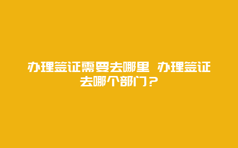 办理签证需要去哪里 办理签证去哪个部门？