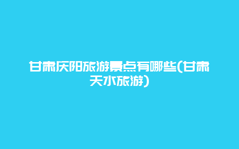 甘肃庆阳旅游景点有哪些(甘肃天水旅游)