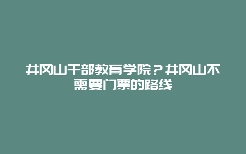 井冈山干部教育学院？井冈山不需要门票的路线