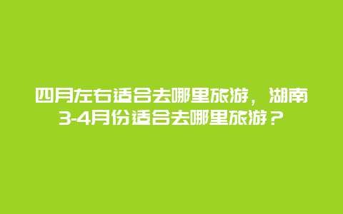 四月左右适合去哪里旅游，湖南3-4月份适合去哪里旅游？