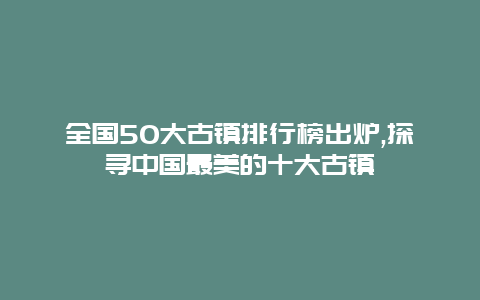 全国50大古镇排行榜出炉,探寻中国最美的十大古镇