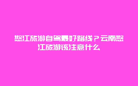 怒江旅游自驾最好路线？云南怒江旅游该注意什么