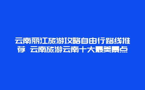 云南丽江旅游攻略自由行路线推荐 云南旅游云南十大最美景点