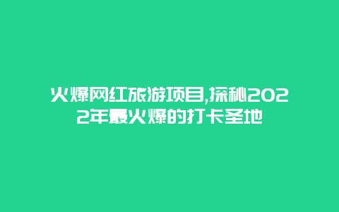 火爆网红旅游项目,探秘2022年最火爆的打卡圣地