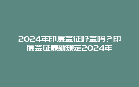 2024年印度签证好签吗？印度签证最新规定2024年