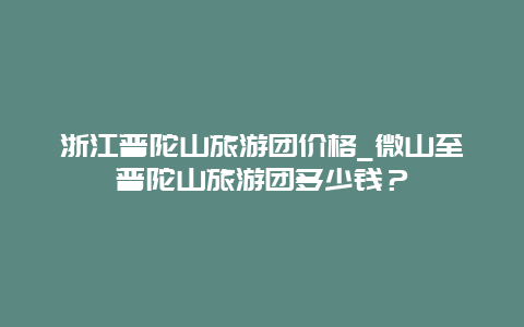 浙江普陀山旅游团价格_微山至普陀山旅游团多少钱？