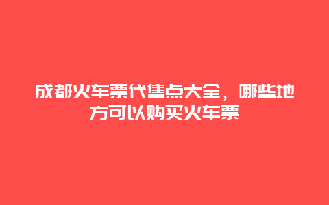 成都火车票代售点大全，哪些地方可以购买火车票