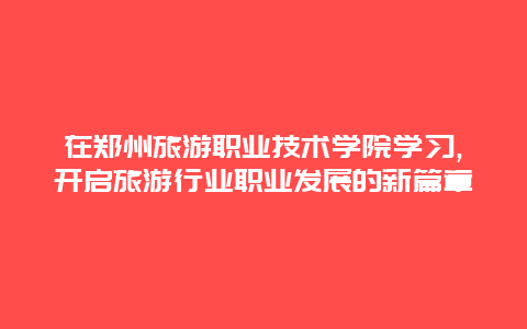 在郑州旅游职业技术学院学习,开启旅游行业职业发展的新篇章