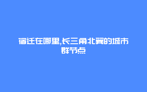 宿迁在哪里,长三角北翼的城市群节点