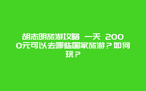 胡志明旅游攻略 一天 2000元可以去哪些国家旅游？如何玩？