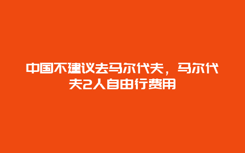 中国不建议去马尔代夫，马尔代夫2人自由行费用