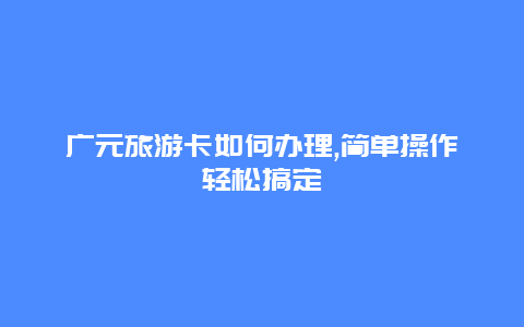 广元旅游卡如何办理,简单操作轻松搞定