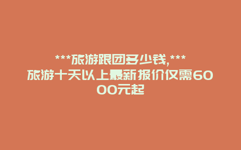 ***旅游跟团多少钱,***旅游十天以上最新报价仅需6000元起