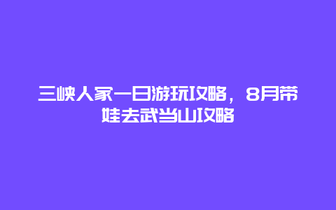 三峡人家一日游玩攻略，8月带娃去武当山攻略