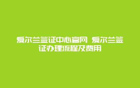 爱尔兰签证中心官网 爱尔兰签证办理流程及费用