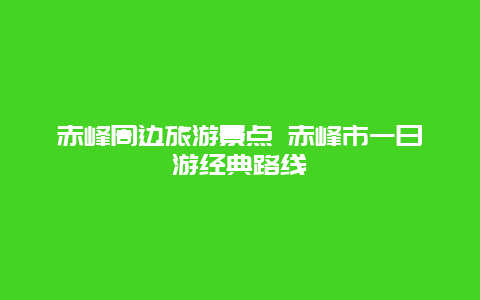 赤峰周边旅游景点 赤峰市一日游经典路线