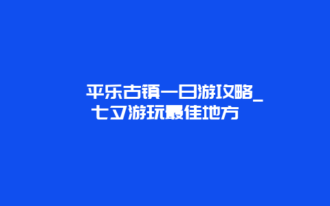 邛崃平乐古镇一日游攻略_邛崃七夕游玩最佳地方