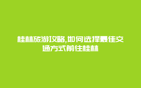 桂林旅游攻略,如何选择最佳交通方式前往桂林