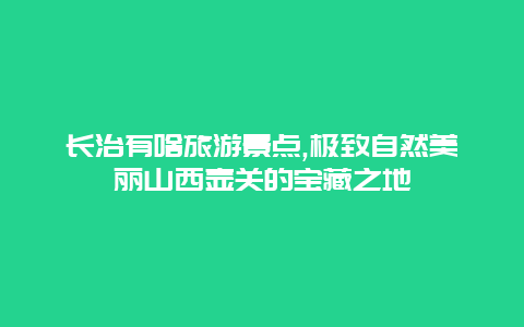 长治有啥旅游景点,极致自然美丽山西壶关的宝藏之地