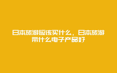 日本旅游应该买什么，日本旅游带什么电子产品好