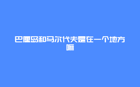 巴厘岛和马尔代夫是在一个地方嘛